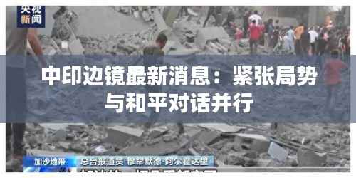 中印边镜最新消息:紧张局势与和平对话并行