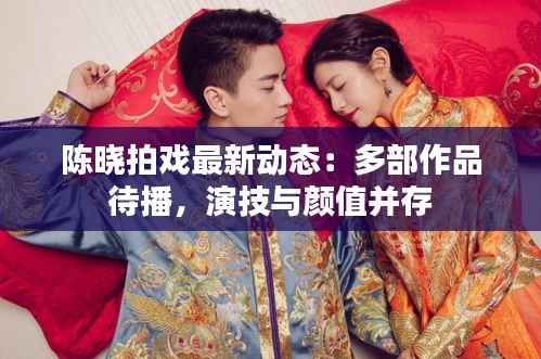 陈晓拍戏最新动态：多部作品待播，演技与颜值并存