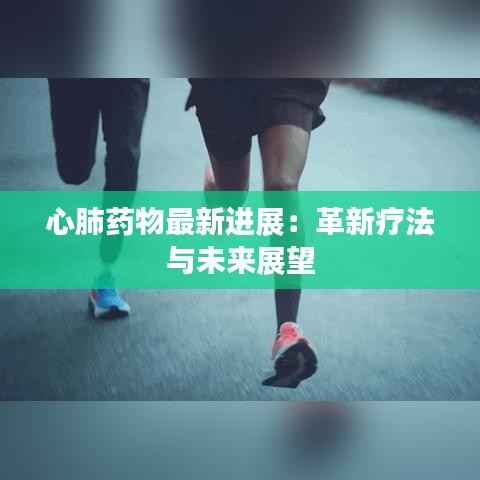 心肺药物最新进展：革新疗法与未来展望