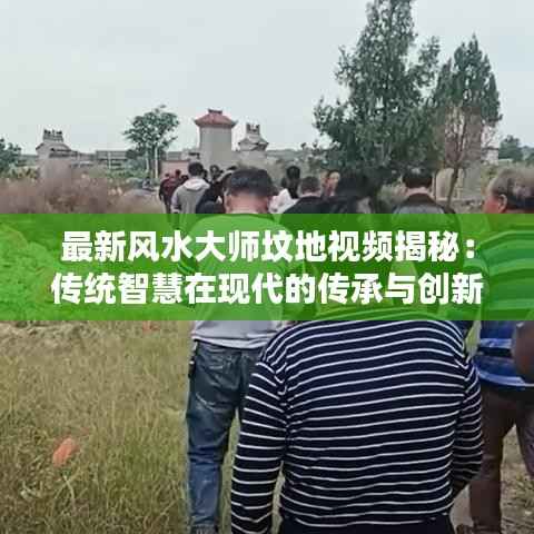 最新风水大师坟地视频揭秘：传统智慧在现代的传承与创新
