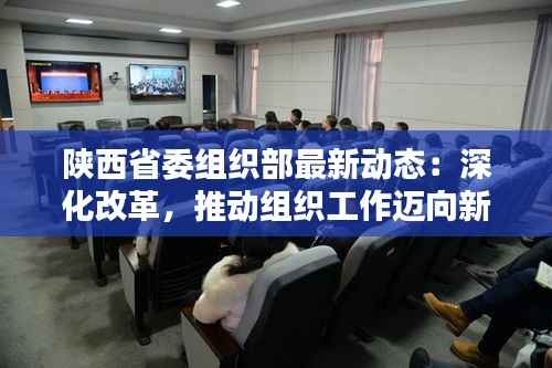 陕西省委组织部最新动态：深化改革，推动组织工作迈向新高度