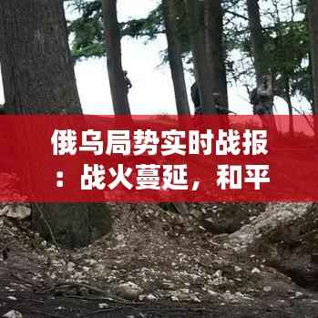俄乌局势实时战报：战火蔓延，和平曙光何时到来？