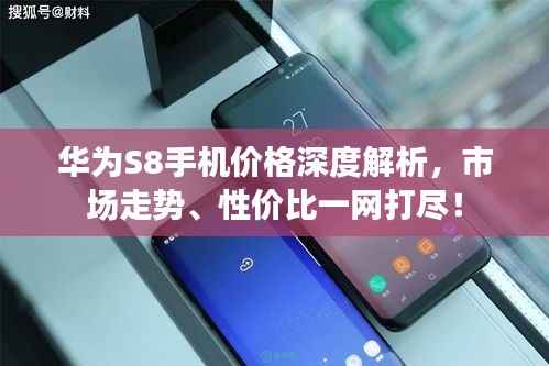 华为S8手机价格深度解析，市场走势、性价比一网打尽！