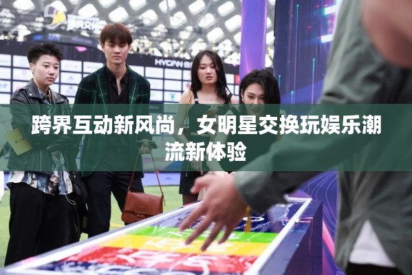 跨界互动新风尚，女明星交换玩娱乐潮流新体验