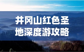 井冈山红色圣地深度游攻略，探索革命摇篮的完美指南
